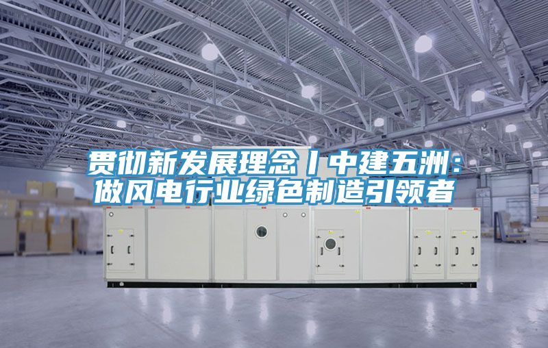 貫徹新發(fā)展理念丨中建五洲:做風(fēng)電行業(yè)綠色制造引領(lǐng)者